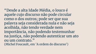 “Desde a alta Idade Média, o louco é
aquele cujo discurso não pode circular
como o dos outros; pode ser que sua
palavra seja considerada nula e não seja
acolhida, não tendo verdade nem
importância, não podendo testemunhar
na justiça, não podendo autenticar um ato
ou um contrato.”
(Michel Foucault, em 'A ordem do discurso')
 