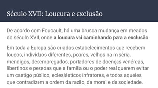 Século XVII: Loucura e exclusão
De acordo com Foucault, há uma brusca mudança em meados
do século XVII, onde a loucura vai caminhando para a exclusão.
Em toda a Europa são criados estabelecimentos que recebem
loucos, indivíduos diferentes, pobres, velhos na miséria,
mendigos, desempregados, portadores de doenças venéreas,
libertinos e pessoas que a família ou o poder real querem evitar
um castigo público, eclesiásticos infratores, e todos aqueles
que contradizem a ordem da razão, da moral e da sociedade.
 