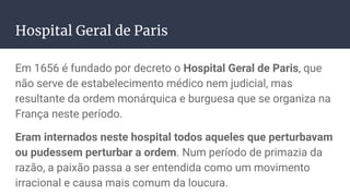 Hospital Geral de Paris
Em 1656 é fundado por decreto o Hospital Geral de Paris, que
não serve de estabelecimento médico nem judicial, mas
resultante da ordem monárquica e burguesa que se organiza na
França neste período.
Eram internados neste hospital todos aqueles que perturbavam
ou pudessem perturbar a ordem. Num período de primazia da
razão, a paixão passa a ser entendida como um movimento
irracional e causa mais comum da loucura.
 