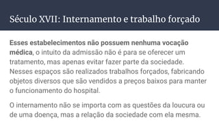 Século XVII: Internamento e trabalho forçado
Esses estabelecimentos não possuem nenhuma vocação
médica, o intuito da admissão não é para se oferecer um
tratamento, mas apenas evitar fazer parte da sociedade.
Nesses espaços são realizados trabalhos forçados, fabricando
objetos diversos que são vendidos a preços baixos para manter
o funcionamento do hospital.
O internamento não se importa com as questões da loucura ou
de uma doença, mas a relação da sociedade com ela mesma.
 