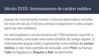 Século XVIII: Internamento de caráter médico
Apesar do internamento manter a loucura silenciada e excluída,
no meio do século XVIII ela começa a reaparecer e volta a fazer
parte da vida cotidiana.
Os reformadores e revolucionários de 1789 tentaram suprimir o
internamento, criticando este como símbolo do antigo regime. O
internamento passa então a representar uma medida de caráter
médico, e não mais questão de exclusão, com Pinel na França,
Tuke na Inglaterra e Wagnitz e Riel na Alemanha.
 
