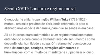 Século XVIII: Loucura e regime moral
O negociante e ﬁlantropo inglês William Tuke (1732-1822)
montou um asilo próximo de York, onde reconstituía para o
alienado uma espécie de família, para que se sentisse em casa.
Alí os internos eram submetidos a um regime moral constante,
entendendo a cura como a demonstração de sentimentos como
dependência, humildade e culpa. O "tratamento" acontece por
meio de ameaças, castigos, privações alimentares e
humilhações, com o intuito de infantilizar e culpabilizar o louco.
 