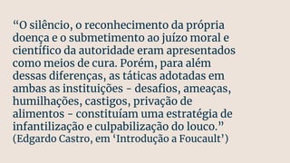 “O silêncio, o reconhecimento da própria
doença e o submetimento ao juízo moral e
cientíﬁco da autoridade eram apresentados
como meios de cura. Porém, para além
dessas diferenças, as táticas adotadas em
ambas as instituições - desaﬁos, ameaças,
humilhações, castigos, privação de
alimentos - constituíam uma estratégia de
infantilização e culpabilização do louco.”
(Edgardo Castro, em ‘Introdução a Foucault’)
 