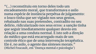 “(...) reconstituiu em torno deles todo um
encadeamento moral, que transformava o asilo
numa espécie de instância perpétua de julgamento:
o louco tinha que ser vigiado nos seus gestos,
rebaixado nas suas pretensões, contradito no seu
delírio, ridicularizado nos seus erros: a sanção tinha
que seguir imediatamente qualquer desvio em
relação a uma conduta normal. E isto sob a direção
do médico que está encarregado mais de um
controle ético que de uma intervenção terapêutica.
Ele é, no asilo, o agente das sínteses morais.”
(Michel Foucault, em 'Doença mental e psicologia')
 
