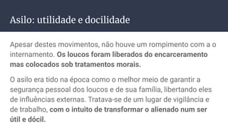 Asilo: utilidade e docilidade
Apesar destes movimentos, não houve um rompimento com a o
internamento. Os loucos foram liberados do encarceramento
mas colocados sob tratamentos morais.
O asilo era tido na época como o melhor meio de garantir a
segurança pessoal dos loucos e de sua família, libertando eles
de inﬂuências externas. Tratava-se de um lugar de vigilância e
de trabalho, com o intuito de transformar o alienado num ser
útil e dócil.
 