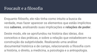Foucault e a ﬁlosoﬁa
Enquanto ﬁlósofo, ele não tinha como intuito a busca da
verdade, mas fazer aparecer os elementos que estão implícitos
nos saberes, analisando suas implicações e relações de poder.
Deste modo, ele se aprofundou na história das ideias, dos
conceitos e das práticas, e sobre a relação que estabelecem na
construção da subjetividade. Realizando uma análise
documental histórica e de campo, relacionando a ﬁlosoﬁa com
a história, o direito, a medicina, a psicologia e a antropologia.
 