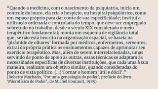 “Quando a medicina, com o nascimento da psiquiatria, inicia um
controle do louco, ela cria o hospício, ou hospital psiquiátrico, como
um espaço próprio para dar conta de sua especiﬁcidade; institui a
utilização ordenada e controlada do tempo, que deve ser empregado
sobretudo no trabalho, desde o século XIX considerado o meio
terapêutico fundamental; monta um esquema de vigilância total
que, se não está inscrito na organização espacial, se baseia na
‘pirâmide de olhares’ formada por médicos, enfermeiros, serventes;
extrai da própria prática os ensinamentos capazes de aprimorar seu
exercício terapêutico. Mas, além de serem interrelacionadas, umas
servindo de ponto de apoio às outras, essas técnicas se adaptam às
necessidades especíﬁcas de diversas instituições, que cada uma à sua
maneira, realizam um objetivo similar, quando consideradas do
ponto de vista político. (...) Tornar o homem 'útil e dócil'.”
(Roberto Machado, 'Por uma genealogia do poder', prefácio do livro
'Microfísica do Poder', de Michel Foucault, 1985)
 