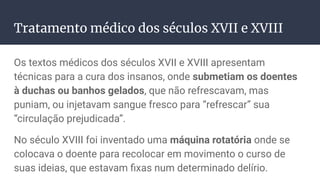 Tratamento médico dos séculos XVII e XVIII
Os textos médicos dos séculos XVII e XVIII apresentam
técnicas para a cura dos insanos, onde submetiam os doentes
à duchas ou banhos gelados, que não refrescavam, mas
puniam, ou injetavam sangue fresco para “refrescar” sua
“circulação prejudicada”.
No século XVIII foi inventado uma máquina rotatória onde se
colocava o doente para recolocar em movimento o curso de
suas ideias, que estavam ﬁxas num determinado delírio.
 