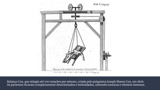 Balanço Cox, que atingia até 100 rotações por minuto, criada pelo psiquiatra Joseph Mason Cox, em 1806.
Os pacientes ﬁcavam completamente desorientados e intimidados, sofrendo tonturas e vômitos intensos.
 