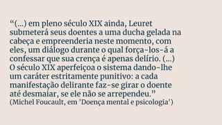 “(...) em pleno século XIX ainda, Leuret
submeterá seus doentes a uma ducha gelada na
cabeça e empreenderia neste momento, com
eles, um diálogo durante o qual força-los-á a
confessar que sua crença é apenas delírio. (...)
O século XIX aperfeiçoa o sistema dando-lhe
um caráter estritamente punitivo: a cada
manifestação delirante faz-se girar o doente
até desmaiar, se ele não se arrependeu.”
(Michel Foucault, em 'Doença mental e psicologia')
 