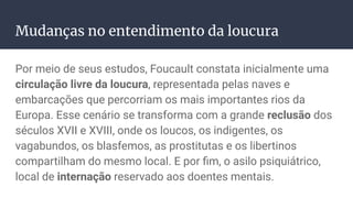 Mudanças no entendimento da loucura
Por meio de seus estudos, Foucault constata inicialmente uma
circulação livre da loucura, representada pelas naves e
embarcações que percorriam os mais importantes rios da
Europa. Esse cenário se transforma com a grande reclusão dos
séculos XVII e XVIII, onde os loucos, os indigentes, os
vagabundos, os blasfemos, as prostitutas e os libertinos
compartilham do mesmo local. E por ﬁm, o asilo psiquiátrico,
local de internação reservado aos doentes mentais.
 