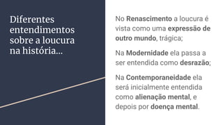 Diferentes
entendimentos
sobre a loucura
na história...
No Renascimento a loucura é
vista como uma expressão de
outro mundo, trágica;
Na Modernidade ela passa a
ser entendida como desrazão;
Na Contemporaneidade ela
será inicialmente entendida
como alienação mental, e
depois por doença mental.
 
