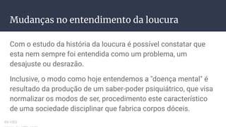 Mudanças no entendimento da loucura
Com o estudo da história da loucura é possível constatar que
esta nem sempre foi entendida como um problema, um
desajuste ou desrazão.
Inclusive, o modo como hoje entendemos a "doença mental" é
resultado da produção de um saber-poder psiquiátrico, que visa
normalizar os modos de ser, procedimento este característico
de uma sociedade disciplinar que fabrica corpos dóceis.
ex-isto
 