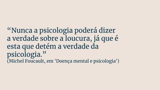 “Nunca a psicologia poderá dizer
a verdade sobre a loucura, já que é
esta que detém a verdade da
psicologia.”
(Michel Foucault, em 'Doença mental e psicologia')
 