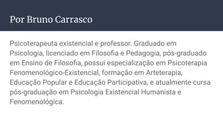 Por Bruno Carrasco
Psicoterapeuta existencial e professor. Graduado em
Psicologia, licenciado em Filosoﬁa e Pedagogia, pós-graduado
em Ensino de Filosoﬁa, possui especialização em Psicoterapia
Fenomenológico-Existencial, formação em Arteterapia,
Educação Popular e Educação Participativa, e atualmente cursa
pós-graduação em Psicologia Existencial Humanista e
Fenomenológica.
 
