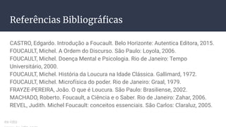 Referências Bibliográﬁcas
CASTRO, Edgardo. Introdução a Foucault. Belo Horizonte: Autentica Editora, 2015.
FOUCAULT, Michel. A Ordem do Discurso. São Paulo: Loyola, 2006.
FOUCAULT, Michel. Doença Mental e Psicologia. Rio de Janeiro: Tempo
Universitário, 2000.
FOUCAULT, Michel. História da Loucura na Idade Clássica. Gallimard, 1972.
FOUCAULT, Michel. Microfísica do poder. Rio de Janeiro: Graal, 1979.
FRAYZE-PEREIRA, João. O que é Loucura. São Paulo: Brasiliense, 2002.
MACHADO, Roberto. Foucault, a Ciência e o Saber. Rio de Janeiro: Zahar, 2006.
REVEL, Judith. Michel Foucault: conceitos essenciais. São Carlos: Claraluz, 2005.
ex-isto
 
