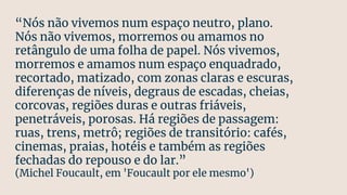 “Nós não vivemos num espaço neutro, plano.
Nós não vivemos, morremos ou amamos no
retângulo de uma folha de papel. Nós vivemos,
morremos e amamos num espaço enquadrado,
recortado, matizado, com zonas claras e escuras,
diferenças de níveis, degraus de escadas, cheias,
corcovas, regiões duras e outras friáveis,
penetráveis, porosas. Há regiões de passagem:
ruas, trens, metrô; regiões de transitório: cafés,
cinemas, praias, hotéis e também as regiões
fechadas do repouso e do lar.”
(Michel Foucault, em 'Foucault por ele mesmo')
 