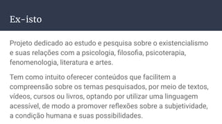 Ex-isto
Projeto dedicado ao estudo e pesquisa sobre o existencialismo
e suas relações com a psicologia, ﬁlosoﬁa, psicoterapia,
fenomenologia, literatura e artes.
Tem como intuito oferecer conteúdos que facilitem a
compreensão sobre os temas pesquisados, por meio de textos,
vídeos, cursos ou livros, optando por utilizar uma linguagem
acessível, de modo a promover reﬂexões sobre a subjetividade,
a condição humana e suas possibilidades.
 