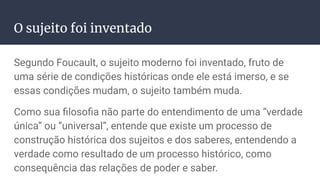 O sujeito foi inventado
Segundo Foucault, o sujeito moderno foi inventado, fruto de
uma série de condições históricas onde ele está imerso, e se
essas condições mudam, o sujeito também muda.
Como sua ﬁlosoﬁa não parte do entendimento de uma “verdade
única” ou “universal”, entende que existe um processo de
construção histórica dos sujeitos e dos saberes, entendendo a
verdade como resultado de um processo histórico, como
consequência das relações de poder e saber.
 
