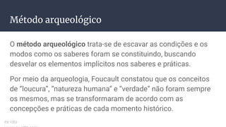 Método arqueológico
O método arqueológico trata-se de escavar as condições e os
modos como os saberes foram se constituindo, buscando
desvelar os elementos implícitos nos saberes e práticas.
Por meio da arqueologia, Foucault constatou que os conceitos
de “loucura”, “natureza humana” e “verdade” não foram sempre
os mesmos, mas se transformaram de acordo com as
concepções e práticas de cada momento histórico.
ex-isto
 