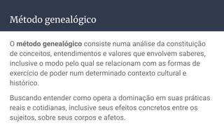 Método genealógico
O método genealógico consiste numa análise da constituição
de conceitos, entendimentos e valores que envolvem saberes,
inclusive o modo pelo qual se relacionam com as formas de
exercício de poder num determinado contexto cultural e
histórico.
Buscando entender como opera a dominação em suas práticas
reais e cotidianas, inclusive seus efeitos concretos entre os
sujeitos, sobre seus corpos e afetos.
 