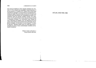 XXII A HERMEN~llTICA DO SUJEITO
nas notas de referência, havia citações extraídas dos volu-
mes 11 e III da História da sexualidade (respectivamente, O
uso dos prazeres e O cuidado de si). Nestes casos, foram feitas
remissões às passagens correspondentes nas traduções bra-
sileiras em razão de que são estes os livros de Foucault cujo
conteúdo está mais próximo de A hermenêutica do sujeito. Pro-
cedimento igual foi adotado também quando, nas notas,
assim como na Apresentação inicial, feita por François Ewald
e Alessandro Fontana, e no comentário final, Situação do
curso, elaborado por Frédéric Gros, há referências aos dois
outros cursos de Foucault anteriormente publicados, Em de-
fesa da sociedade e Os anormais e à aula inaugural NA ordem
do discurso", Também nestes casos, em razão agora da pro-
ximidade de forma, foram acrescentadas remissões às tra-
duções brasileiras.
MARCIO ALVES DA FONSECA e
SALMA TANNUS MUQlAJL
AULAS, ANO 1981-1982
L
 