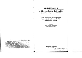 ,
'L
Paul.Michel Foucault nasceu em Poitiers, França, em 15
de outubro de 1926, Em 1946 ingressa na Ecole Normale Su-
periéure, onde conhece e mantém contato com Pierre Bourdieu,
Jean-Paul Sartre, Paul Veyne, entre outros, Em 1949, Foucault
conclui sua Licenciatura em Psicologia e recebe seu Diploma em
Estudos Superiores de Filosofia, com uma tese sobre Hegel, sob
a orientação de Jean Hyppolite, Morre em 25 de junho de 1984,
I
I
I
Michel Foucault
A Hermenêutica do Sujeito
Curso dado no College de France (1981-1982)
Edição estabelecida por Frédéric Gros
sob a direção de François Ewald
e Alessandro Fontana
Tradução
MÁRCIO ALVES DA FONSECA
SALMA TANNUS MUCHAIL
Martins Fontes
São Paulo 2006
~tiftlll! de ~it(1tog;~ . t>
Bibt: ~
'I
 