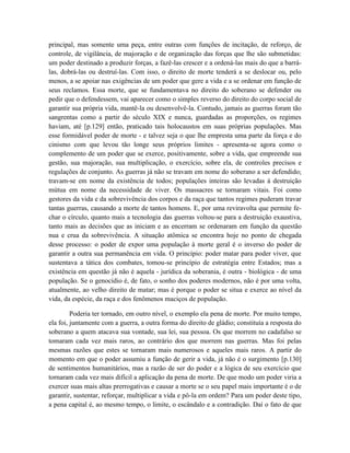 principal, mas somente uma peça, entre outras com funções de incitação, de reforço, de
controle, de vigilância, de majoração e de organização das forças que lhe são submetidas:
um poder destinado a produzir forças, a fazê-las crescer e a ordená-las mais do que a barrá-
las, dobrá-las ou destruí-las. Com isso, o direito de morte tenderá a se deslocar ou, pelo
menos, a se apoiar nas exigências de um poder que gere a vida e a se ordenar em função de
seus reclamos. Essa morte, que se fundamentava no direito do soberano se defender ou
pedir que o defendessem, vai aparecer como o simples reverso do direito do corpo social de
garantir sua própria vida, mantê-la ou desenvolvê-la. Contudo, jamais as guerras foram tão
sangrentas como a partir do século XIX e nunca, guardadas as proporções, os regimes
haviam, até [p.129] então, praticado tais holocaustos em suas próprias populações. Mas
esse formidável poder de morte - e talvez seja o que lhe empresta uma parte da força e do
cinismo com que levou tão longe seus próprios limites - apresenta-se agora como o
complemento de um poder que se exerce, positivamente, sobre a vida, que empreende sua
gestão, sua majoração, sua multiplicação, o exercício, sobre ela, de controles precisos e
regulações de conjunto. As guerras já não se travam em nome do soberano a ser defendido;
travam-se em nome da existência de todos; populações inteiras são levadas à destruição
mútua em nome da necessidade de viver. Os massacres se tornaram vitais. Foi como
gestores da vida e da sobrevivência dos corpos e da raça que tantos regimes puderam travar
tantas guerras, causando a morte de tantos homens. E, por uma reviravolta que permite fe-
char o círculo, quanto mais a tecnologia das guerras voltou-se para a destruição exaustiva,
tanto mais as decisões que as iniciam e as encerram se ordenaram em função da questão
nua e crua da sobrevivência. A situação atômica se encontra hoje no ponto de chegada
desse processo: o poder de expor uma população à morte geral é o inverso do poder de
garantir a outra sua permanência em vida. O princípio: poder matar para poder viver, que
sustentava a tática dos combates, tomou-se princípio de estratégia entre Estados; mas a
existência em questão já não é aquela - jurídica da soberania, é outra - biológica - de uma
população. Se o genocídio é, de fato, o sonho dos poderes modernos, não é por uma volta,
atualmente, ao velho direito de matar; mas é porque o poder se situa e exerce ao nível da
vida, da espécie, da raça e dos fenômenos maciços de população.

         Poderia ter tornado, em outro nível, o exemplo ela pena de morte. Por muito tempo,
ela foi, juntamente com a guerra, a outra forma do direito de gládio; constituía a resposta do
soberano a quem atacava sua vontade, sua lei, sua pessoa. Os que morrem no cadafalso se
tomaram cada vez mais raros, ao contrário dos que morrem nas guerras. Mas foi pelas
mesmas razões que estes se tornaram mais numerosos e aqueles mais raros. A partir do
momento em que o poder assumiu a função de gerir a vida, já não é o surgimento [p.130]
de sentimentos humanitários, mas a razão de ser do poder e a lógica de seu exercício que
tornaram cada vez mais difícil a aplicação da pena de morte. De que modo um poder viria a
exercer suas mais altas prerrogativas e causar a morte se o seu papel mais importante é o de
garantir, sustentar, reforçar, multiplicar a vida e pô-la em ordem? Para um poder deste tipo,
a pena capital é, ao mesmo tempo, o limite, o escândalo e a contradição. Daí o fato de que
 