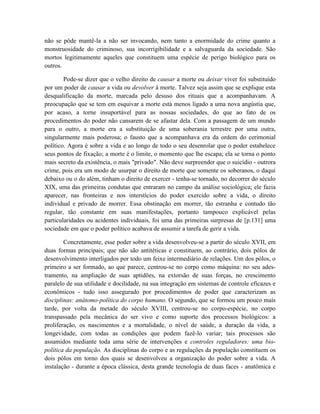 não se pôde mantê-la a não ser invocando, nem tanto a enormidade do crime quanto a
monstruosidade do criminoso, sua incorrigibilidade e a salvaguarda da sociedade. São
mortos legitimamente aqueles que constituem uma espécie de perigo biológico para os
outros.

        Pode-se dizer que o velho direito de causar a morte ou deixar viver foi substituído
por um poder de causar a vida ou devolver à morte. Talvez seja assim que se explique esta
desqualificação da morte, marcada pelo desuso dos rituais que a acompanhavam. A
preocupação que se tem em esquivar a morte está menos ligado a uma nova angústia que,
por acaso, a torne insuportável para as nossas sociedades, do que ao fato de os
procedimentos do poder não cansarem de se afastar dela. Com a passagem de um mundo
para o outro, a morte era a substituição de uma soberania terrestre por uma outra,
singularmente mais poderosa; o fausto que a acompanhava era da ordem do cerimonial
político. Agora é sobre a vida e ao longo de todo o seu desenrolar que o poder estabelece
seus pontos de fixação; a morte é o limite, o momento que lhe escapa; ela se torna o ponto
mais secreto da existência, o mais "privado". Não deve surpreender que o suicídio - outrora
crime, pois era um modo de usurpar o direito de morte que somente os soberanos, o daqui
debaixo ou o do além, tinham o direito de exercer - tenha-se tornado, no decorrer do século
XIX, uma das primeiras condutas que entraram no campo da análise sociológica; ele fazia
aparecer, nas fronteiras e nos interstícios do poder exercido sobre a vida, o direito
individual e privado de morrer. Essa obstinação em morrer, tão estranha e contudo tão
regular, tão constante em suas manifestações, portanto tampouco explicável pelas
particularidades ou acidentes individuais, foi uma das primeiras surpresas de [p.131] uma
sociedade em que o poder político acabava de assumir a tarefa de gerir a vida.

        Concretamente, esse poder sobre a vida desenvolveu-se a partir do século XVII, em
duas formas principais; que não são antitéticas e constituem, ao contrário, dois pólos de
desenvolvimento interligados por todo um feixe intermediário de relações. Um dos pólos, o
primeiro a ser formado, ao que parece, centrou-se no corpo como máquina: no seu ades-
tramento, na ampliação de suas aptidões, na extorsão de suas forças, no crescimento
paralelo de sua utilidade e docilidade, na sua integração em sistemas de controle eficazes e
econômicos - tudo isso assegurado por procedimentos de poder que caracterizam as
disciplinas: anátomo-política do corpo humano. O segundo, que se formou um pouco mais
tarde, por volta da metade do século XVIII, centrou-se no corpo-espécie, no corpo
transpassado pela mecânica do ser vivo e como suporte dos processos biológicos: a
proliferação, os nascimentos e a mortalidade, o nível de saúde, a duração da vida, a
longevidade, com todas as condições que podem fazê-lo variar; tais processos são
assumidos mediante toda uma série de intervenções e controles reguladores: uma bio-
política da população. As disciplinas do corpo e as regulações da população constituem os
dois pólos em torno dos quais se desenvolveu a organização do poder sobre a vida. A
instalação - durante a época clássica, desta grande tecnologia de duas faces - anatômica e
 
