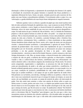 dominação e efeitos de hegemonia; o ajustamento da acumulação dos homens à do capital,
a articulação do crescimento dos grupos humanos à expansão das forças produtivas e a
repartição diferencial do lucro, foram, em parte, tornados possíveis pelo exercício do bio-
poder com suas formas e procedimentos múltiplos. O investimento sobre o corpo vivo, sua
valorização e a gestão distributiva de suas forças foram indispensáveis naquele momento.

        Sabemos quantas vezes se colocou a questão do papel que uma moral ascética teria
tido em toda a primeira formação do capitalismo; mas, o que se passou no século XVIII em
certos países ocidentais e esteve ligado ao desenvolvimento do capitalismo, foi um outro
fenômeno, talvez de maior amplitude do que essa nova moral que parecia desqualificar o
corpo: foi nada menos do que a entrada da vida na história - isto é, a entrada dos fenômenos
próprios à vida da espécie humana na ordem do saber e do poder - no campo das técnicas
políticas. Não se trata de pretender que, nesse momento, tivesse sido produzido o primeiro
contato da vida com a história. Ao contrário, a pressão biológica sobre o histórico fora,
durante milênios, extremamente forte; a epidemia e a fome constituíam as duas grandes
formas dramáticas desta relação que ficava, assim, sob o signo da morte; por um processo
circular, o desenvolvimento econômico, e principalmente o agrícola do século XVIII, o
aumento da produtividade e dos recursos ainda mais rapidamente do que o crescimento
demográfico por ele favorecido, permitiram que se afrouxassem um pouco tais ameaças
profundas: a era das grandes devastações da fome e da peste - salvo alguns
recrudescimentos - encerrou-se antes da Revolução francesa; a morte começava a não mais
fustigar diretamente a vida. Mas, ao mesmo tempo, o desenvolvimento dos conhecimentos
a respeito da vida em geral, a melhoria das técnicas agrícolas, as observações e medidas
visando a vida e a sobrevivência dos homens, contribuíam para esse afrouxamento: um
relativo domínio sobre a vida afastava algumas das iminências [p.134] da morte. No terreno
assim conquistado, organizando-o e ampliando-o, os processos da vida são levados em
conta por procedimentos de poder e de saber que tentam controlá-los e modificá-los. O
homem ocidental aprende pouco a pouco o que é ser uma espécie viva num mundo vivo, ter
um corpo, condições de existência, probabilidade de vida, saúde individual e coletiva,
forças que se podem modificar, e um espaço em que se pode reparti-las de modo ótimo.
Pela primeira vez na história, sem dúvida, o biológico reflete-se no político; o fato de viver
não é mais esse sustentáculo inacessível que só emerge de tempos em tempos, no acaso da
morte e de sua fatalidade: cai, em parte, no campo de controle do saber e de intervenção do
poder. Este não estará mais somente a voltas com sujeitos de direito sobre os quais seu
último acesso é a morte, porém com seres vivos, e o império que poderá exercer sobre eles
deverá situar-se no nível da própria vida; é o fato do poder encarregar-se da vida, mais do
que a ameaça da morte, que lhe dá acesso ao corpo. Se pudéssemos chamar "bio-história"
as pressões por meio das quais os movimentos da vida e os processos da história interferem
entre si, deveríamos falar de "biopolítica" para designar o que faz com que a vida e seus
mecanismos entrem no domínio dos cálculos explícitos, e faz do poder-saber um agente de
transformação da vida humana; não é que a vida tenha sido exaustivamente integrada em
 