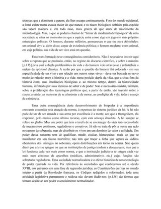 técnicas que a dominem e gerem; ela lhes escapa continuamente. Fora do mundo ocidental,
a fome existe numa escala maior do que nunca; e os riscos biológicos sofridos pela espécie
são talvez maiores e, em todo caso, mais graves do que antes do nascimento da
microbiologia. Mas, o que se poderia chamar de "limiar de modernidade biológica" de uma
sociedade se situa no momento em que a espécie entra como algo em jogo em suas próprias
estratégias políticas. O homem, durante milênios, permaneceu o que era para Aristóteles:
um animal vivo e, além disso, capaz de existência política; o homem moderno é um animal,
em cuja política, sua vida de ser vivo está em questão.

        Essa transformação teve conseqüências consideráveis. Não é necessário insistir aqui
sobre a ruptura que se produziu, então, no regime do discurso científico, e sobre a maneira
[p.135] pela qual a dupla problemática da vida e do homem veio atravessar e redistribuir a
ordem da epistemê clássica. A razão por que a questão do homem foi colocada - em sua
especificidade de ser vivo e em relação aos outros seres vivos - deve ser buscada no novo
modo de relação entre a história e a vida: nesta posição dupla da vida, que a situa fora da
história como suas imediações biológicas e, ao mesmo tempo, dentro da historicidade
humana, infiltrada por suas técnicas de saber e de poder. Não é necessário insistir, também,
sobre a proliferação das tecnologias políticas que, a partir de então, vão investir sobre o
corpo, a saúde, as maneiras de se alimentar e de morar, as condições de vida, todo o espaço
da existência.

        Uma outra conseqüência deste desenvolvimento do biopoder é a importância
crescente assumida pela atuação da norma, à expensas do sistema jurídico da lei. A lei não
pode deixar de ser armada e sua arma por excelência é a morte; aos que a transgridem, ela
responde, pelo menos como último recurso, com esta ameaça absoluta. A lei sempre se
refere ao gládio. Mas um poder que tem a tarefa de se encarregar da vida terá necessidade
de mecanismos contínuos, reguladores e corretivos. Já não se trata de pôr a morte em ação
no campo da soberania, mas de distribuir os vivos em um domínio de valor e utilidade. Um
poder dessa natureza tem de qualificar, medir, avaliar, hierarquizar, mais do que se
manifestar em seu fausto mortífero; não tem que traçar a linha que separa os súditos
obedientes dos inimigos do soberano, opera distribuições em torno da norma. Não quero
dizer que a lei se apague ou que as instituições de justiça tendam a desaparecer; mas que a
lei funciona cada vez mais como norma, e que a instituição judiciária se integra cada vez
mais num contínuo de aparelhos (médicos, administrativos etc.) cujas funções são
sobretudo reguladoras. Uma sociedade normalizadora é o efeito histórico de uma tecnologia
de poder centrada na vida. Por referência às sociedades que conhecemos até o século
XVIII, nós entramos em uma fase de regressão jurídica; as Constituições escritas no mundo
inteiro a partir da Revolução francesa, os Códigos redigidos e reformados, toda uma
atividade legislativa permanente e ruidosa não devem iludir-nos: [p.136] são formas que
tornam aceitável um poder essencialmente normalizador.
 