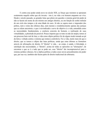 E contra esse poder ainda novo no século XIX, as forças que resistem se apoiaram
exatamente naquilo sobre que ele investe - isto é, na vida e no homem enquanto ser vivo.
Desde o século passado, as grandes lutas que põem em questão o sistema geral de poder já
não se fazem em nome de um retorno aos antigos direitos, ou em função do sonho milenar
de um ciclo dos tempos e de uma Idade do ouro. Já não se espera mais o imperador dos
pobres, nem o reino dos últimos dias, nem mesmo o restabelecimento apenas das justiças
que se crêem ancestrais; o que é reivindicado e serve de objetivo é a vida, entendida como
as necessidades fundamentais, a essência concreta do homem, a realização de suas
virtualidades, a plenitude do possível. Pouco importa que se trate ou não de utopia; temos aí
um processo bem real de luta; a vida como objeto político foi de algum modo tomada ao pé
da letra e voltada contra o sistema que tentava controlá-la. Foi a vida, muito mais do que o
direito, que se tomou o objeto das lutas políticas, ainda que estas últimas se formulem
através de afirmações de direito. O "direito" à vida, - ao corpo, à saúde, à felicidade, à
satisfação das necessidades, o "direito", acima de todas as opressões ou "alienações", de
encontrar o que se é e tudo que se pode ser, esse "direito" tão incompreensível para o
sistema jurídico clássico, foi a réplica política a todos esses novos procedimentos de poder
que, por sua vez, também não fazem parte do direito tradicional da soberania.
 