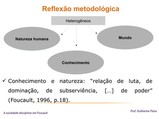 Reflexão metodológica
Prof. Guilherme Paiva
Conhecimento
Natureza humana Mundo
Heterogêneos
 Conhecimento e natureza: “relação de luta, de
dominação, de subserviência, […] de poder”
(Foucault, 1996, p.18).
A sociedade disciplinar em Foucault
 