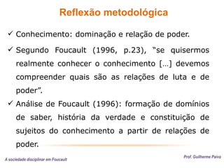 Reflexão metodológica
Prof. Guilherme Paiva
 Conhecimento: dominação e relação de poder.
 Segundo Foucault (1996, p.23), “se quisermos
realmente conhecer o conhecimento […] devemos
compreender quais são as relações de luta e de
poder”.
 Análise de Foucault (1996): formação de domínios
de saber, história da verdade e constituição de
sujeitos do conhecimento a partir de relações de
poder.
A sociedade disciplinar em Foucault
 