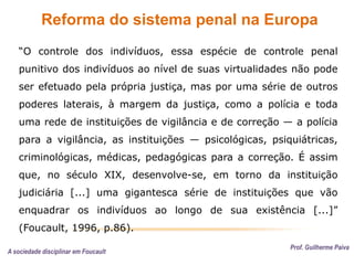 Reforma do sistema penal na Europa
Prof. Guilherme Paiva
“O controle dos indivíduos, essa espécie de controle penal
punitivo dos indivíduos ao nível de suas virtualidades não pode
ser efetuado pela própria justiça, mas por uma série de outros
poderes laterais, à margem da justiça, como a polícia e toda
uma rede de instituições de vigilância e de correção — a polícia
para a vigilância, as instituições — psicológicas, psiquiátricas,
criminológicas, médicas, pedagógicas para a correção. É assim
que, no século XIX, desenvolve-se, em torno da instituição
judiciária [...] uma gigantesca série de instituições que vão
enquadrar os indivíduos ao longo de sua existência [...]”
(Foucault, 1996, p.86).
A sociedade disciplinar em Foucault
 