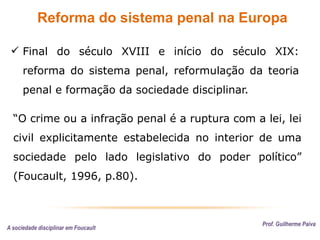 Reforma do sistema penal na Europa
Prof. Guilherme Paiva
 Final do século XVIII e início do século XIX:
reforma do sistema penal, reformulação da teoria
penal e formação da sociedade disciplinar.
A sociedade disciplinar em Foucault
“O crime ou a infração penal é a ruptura com a lei, lei
civil explicitamente estabelecida no interior de uma
sociedade pelo lado legislativo do poder político”
(Foucault, 1996, p.80).
 
