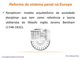 Reforma do sistema penal na Europa
Prof. Guilherme Paiva
 Panopticon: modelo arquitetônico da sociedade
disciplinar que tem como referência a teoria
utilitarista do filósofo inglês Jeremy Bentham
(1748-1832).
A sociedade disciplinar em Foucault
 