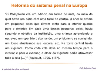 Reforma do sistema penal na Europa
Prof. Guilherme Paiva
“O Panopticon era um edifício em forma de anel, no meio do
qual havia um pátio com uma torre no centro. O anel se dividia
em pequenas celas que davam tanto para o interior quanto
para o exterior. Em cada uma dessas pequenas celas, havia
segundo o objetivo da instituição, uma criança aprendendo a
escrever, um operário trabalhando, um prisioneiro se corrigindo,
um louco atualizando sua loucura, etc. Na torre central havia
um vigilante. Como cada cela dava ao mesmo tempo para o
interior e para o exterior, o olhar do vigilante podia atravessar
toda a cela [...]” (Foucault, 1996, p.87).
A sociedade disciplinar em Foucault
 