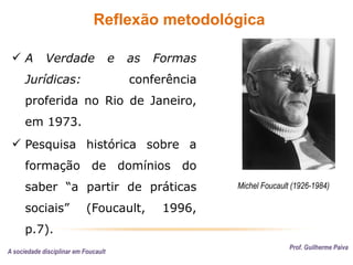Reflexão metodológica
A sociedade disciplinar em Foucault
Prof. Guilherme Paiva
Michel Foucault (1926-1984)
 A Verdade e as Formas
Jurídicas: conferência
proferida no Rio de Janeiro,
em 1973.
 Pesquisa histórica sobre a
formação de domínios do
saber “a partir de práticas
sociais” (Foucault, 1996,
p.7).
 