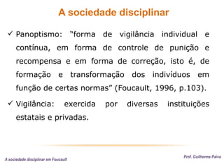 A sociedade disciplinar
Prof. Guilherme Paiva
 Panoptismo: “forma de vigilância individual e
contínua, em forma de controle de punição e
recompensa e em forma de correção, isto é, de
formação e transformação dos indivíduos em
função de certas normas” (Foucault, 1996, p.103).
 Vigilância: exercida por diversas instituições
estatais e privadas.
A sociedade disciplinar em Foucault
 