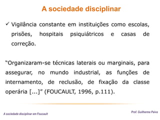 A sociedade disciplinar
Prof. Guilherme Paiva
 Vigilância constante em instituições como escolas,
prisões, hospitais psiquiátricos e casas de
correção.
“Organizaram-se técnicas laterais ou marginais, para
assegurar, no mundo industrial, as funções de
internamento, de reclusão, de fixação da classe
operária [...]” (FOUCAULT, 1996, p.111).
A sociedade disciplinar em Foucault
 