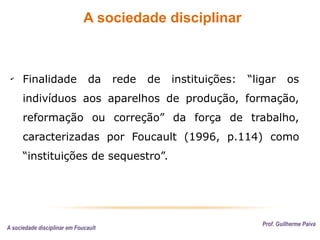 A sociedade disciplinar
Prof. Guilherme Paiva
✔
Finalidade da rede de instituições: “ligar os
indivíduos aos aparelhos de produção, formação,
reformação ou correção” da força de trabalho,
caracterizadas por Foucault (1996, p.114) como
“instituições de sequestro”.
A sociedade disciplinar em Foucault
 