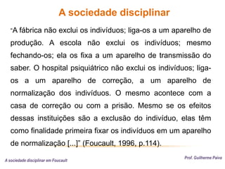 A sociedade disciplinar
Prof. Guilherme Paiva
A sociedade disciplinar em Foucault
“A fábrica não exclui os indivíduos; liga-os a um aparelho de
produção. A escola não exclui os indivíduos; mesmo
fechando-os; ela os fixa a um aparelho de transmissão do
saber. O hospital psiquiátrico não exclui os indivíduos; liga-
os a um aparelho de correção, a um aparelho de
normalização dos indivíduos. O mesmo acontece com a
casa de correção ou com a prisão. Mesmo se os efeitos
dessas instituições são a exclusão do indivíduo, elas têm
como finalidade primeira fixar os indivíduos em um aparelho
de normalização [...]” (Foucault, 1996, p.114).
 