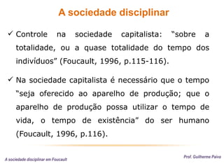 A sociedade disciplinar
Prof. Guilherme Paiva
 Controle na sociedade capitalista: “sobre a
totalidade, ou a quase totalidade do tempo dos
indivíduos” (Foucault, 1996, p.115-116).
 Na sociedade capitalista é necessário que o tempo
“seja oferecido ao aparelho de produção; que o
aparelho de produção possa utilizar o tempo de
vida, o tempo de existência” do ser humano
(Foucault, 1996, p.116).
A sociedade disciplinar em Foucault
 