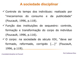 A sociedade disciplinar
Prof. Guilherme Paiva
 Controle do tempo dos indivíduos: realizado por
“mecanismos do consumo e da publicidade”
(Foucault, 1996, p.118).
 Função das instituições de sequestro: controle,
formação e transformação do corpo do indivíduo
(Foucault, 1996, p.116).
 O corpo: na sociedade do século XIX, “deve ser
formado, reformado, corrigido [...]” (Foucault,
1996, p.119).
A sociedade disciplinar em Foucault
 