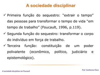 A sociedade disciplinar
Prof. Guilherme Paiva
 Primeira função do sequestro: “extrair o tempo”
das pessoas para transformar o tempo de vida “em
tempo de trabalho” (Foucault, 1996, p.119).
 Segunda função do sequestro: transformar o corpo
do indivíduo em força de trabalho.
 Terceira função: constituição de um poder
polivalente (econômico, político, judiciário e
epistemológico).
A sociedade disciplinar em Foucault
 