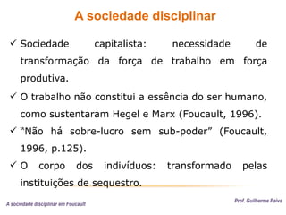 A sociedade disciplinar
Prof. Guilherme Paiva
 Sociedade capitalista: necessidade de
transformação da força de trabalho em força
produtiva.
 O trabalho não constitui a essência do ser humano,
como sustentaram Hegel e Marx (Foucault, 1996).
 “Não há sobre-lucro sem sub-poder” (Foucault,
1996, p.125).
 O corpo dos indivíduos: transformado pelas
instituições de sequestro.
A sociedade disciplinar em Foucault
 