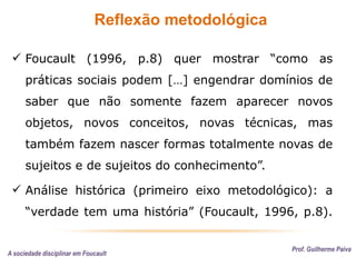 Reflexão metodológica
Prof. Guilherme Paiva
 Foucault (1996, p.8) quer mostrar “como as
práticas sociais podem […] engendrar domínios de
saber que não somente fazem aparecer novos
objetos, novos conceitos, novas técnicas, mas
também fazem nascer formas totalmente novas de
sujeitos e de sujeitos do conhecimento”.
 Análise histórica (primeiro eixo metodológico): a
“verdade tem uma história” (Foucault, 1996, p.8).
A sociedade disciplinar em Foucault
 