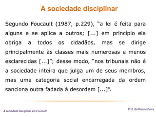 A sociedade disciplinar
Prof. Guilherme Paiva
Segundo Foucault (1987, p.229), “a lei é feita para
alguns e se aplica a outros; [...] em princípio ela
obriga a todos os cidadãos, mas se dirige
principalmente às classes mais numerosas e menos
esclarecidas [...]”; desse modo, “nos tribunais não é
a sociedade inteira que julga um de seus membros,
mas uma categoria social encarregada da ordem
sanciona outra fadada à desordem [...]”.
A sociedade disciplinar em Foucault
 