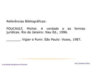 Prof. Guilherme Paiva
Referências Bibliográficas:
FOUCAULT, Michel. A verdade e as formas
jurídicas. Rio de Janeiro: Nau Ed., 1996.
_______. Vigiar e Punir. São Paulo: Vozes, 1987.
A sociedade disciplinar em Foucault
 